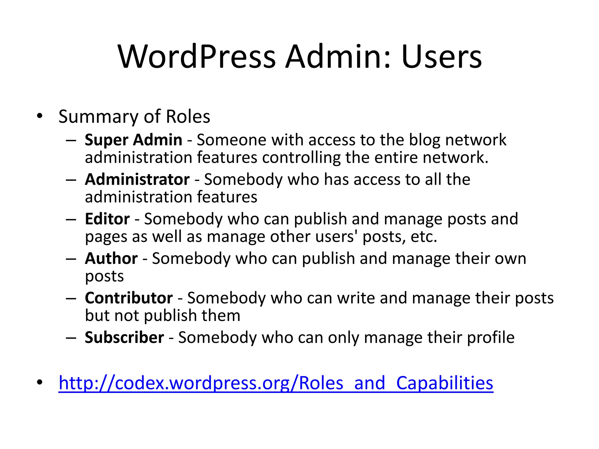 WordPress Admin: Users
• Summary of Roles
   – Super Admin - Someone with access to the blog network
     administration features controlling the entire network.
   – Administrator - Somebody who has access to all the
     administration features
   – Editor - Somebody who can publish and manage posts and
     pages as well as manage other users' posts, etc.
   – Author - Somebody who can publish and manage their own
     posts
   – Contributor - Somebody who can write and manage their posts
     but not publish them
   – Subscriber - Somebody who can only manage their profile

• http://codex.wordpress.org/Roles_and_Capabilities
 