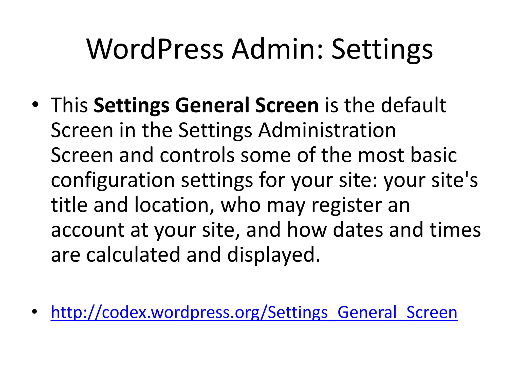 WordPress Admin: Settings
• This Settings General Screen is the default
  Screen in the Settings Administration
  Screen and controls some of the most basic
  configuration settings for your site: your site's
  title and location, who may register an
  account at your site, and how dates and times
  are calculated and displayed.

• http://codex.wordpress.org/Settings_General_Screen
 