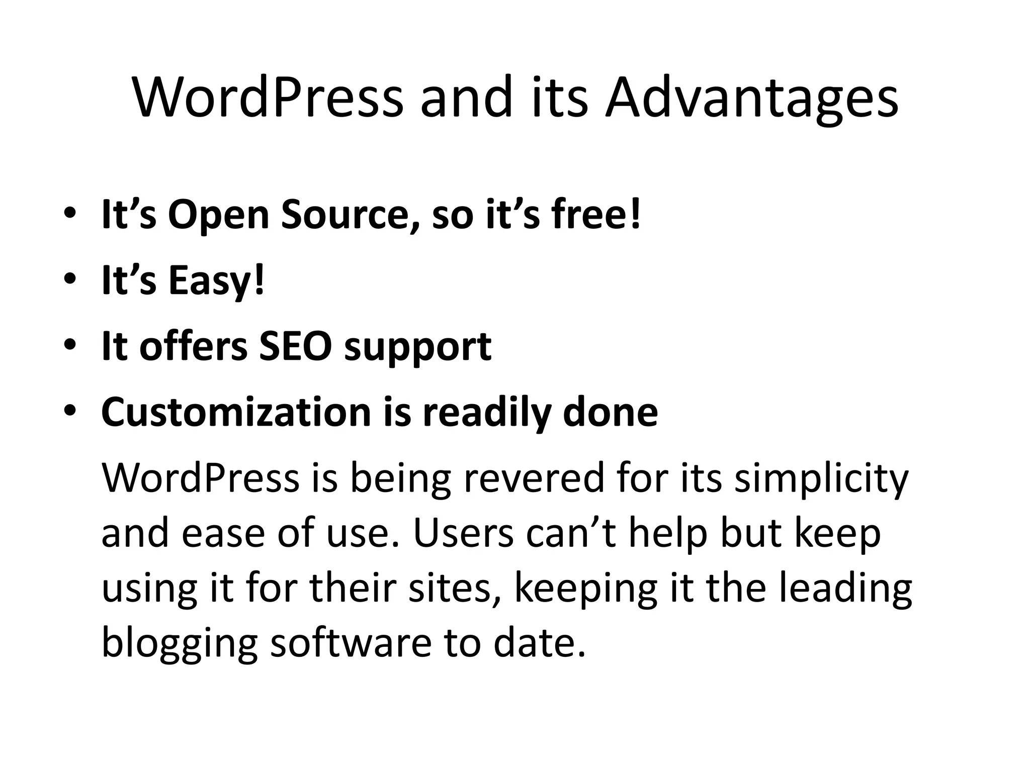 WordPress and its Advantages
•   It’s Open Source, so it’s free!
•   It’s Easy!
•   It offers SEO support
•   Customization is readily done
    WordPress is being revered for its simplicity
    and ease of use. Users can’t help but keep
    using it for their sites, keeping it the leading
    blogging software to date.
 