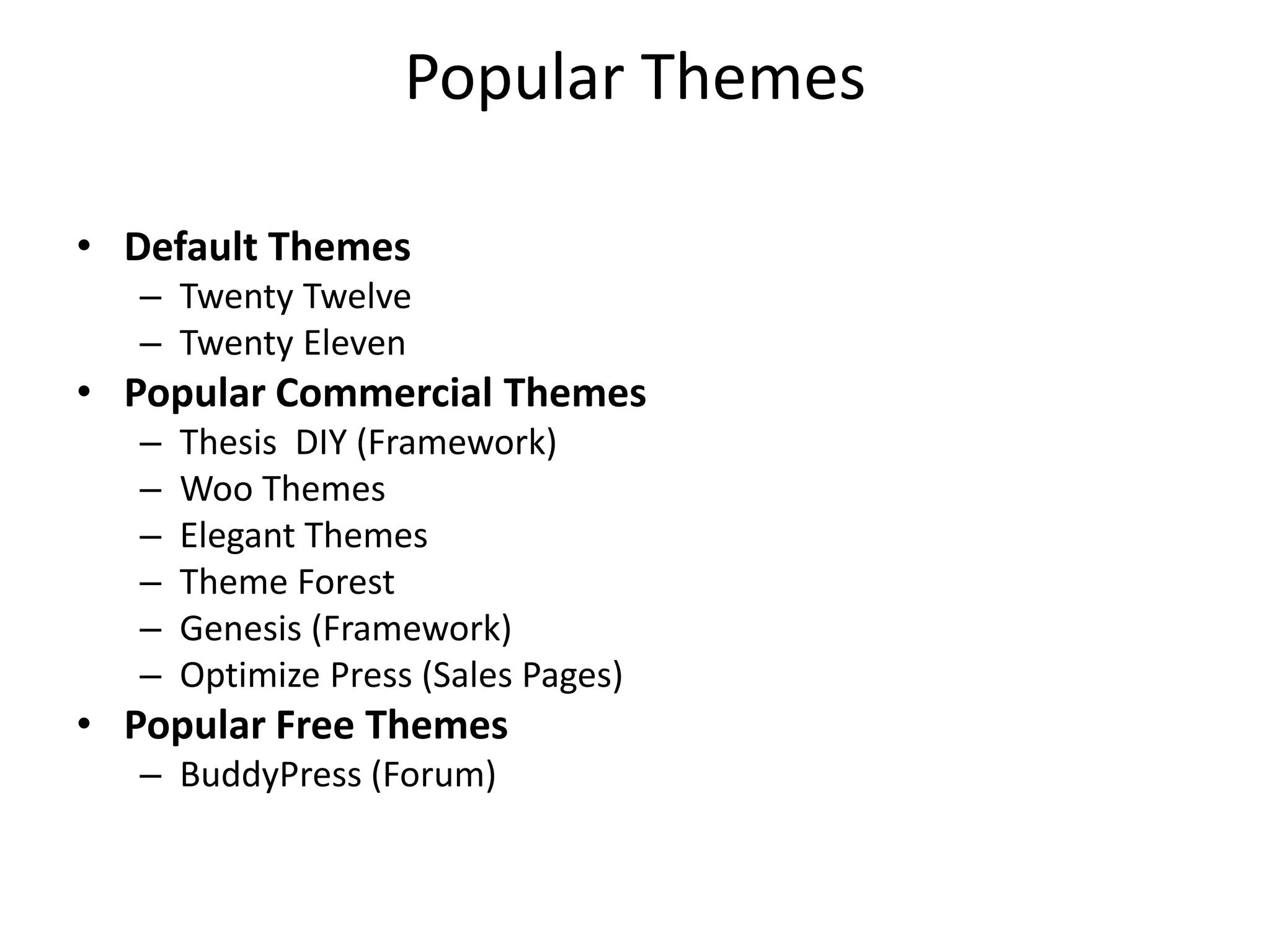 Popular Themes

• Default Themes
   – Twenty Twelve
   – Twenty Eleven
• Popular Commercial Themes
   –   Thesis DIY (Framework)
   –   Woo Themes
   –   Elegant Themes
   –   Theme Forest
   –   Genesis (Framework)
   –   Optimize Press (Sales Pages)
• Popular Free Themes
   – BuddyPress (Forum)
 