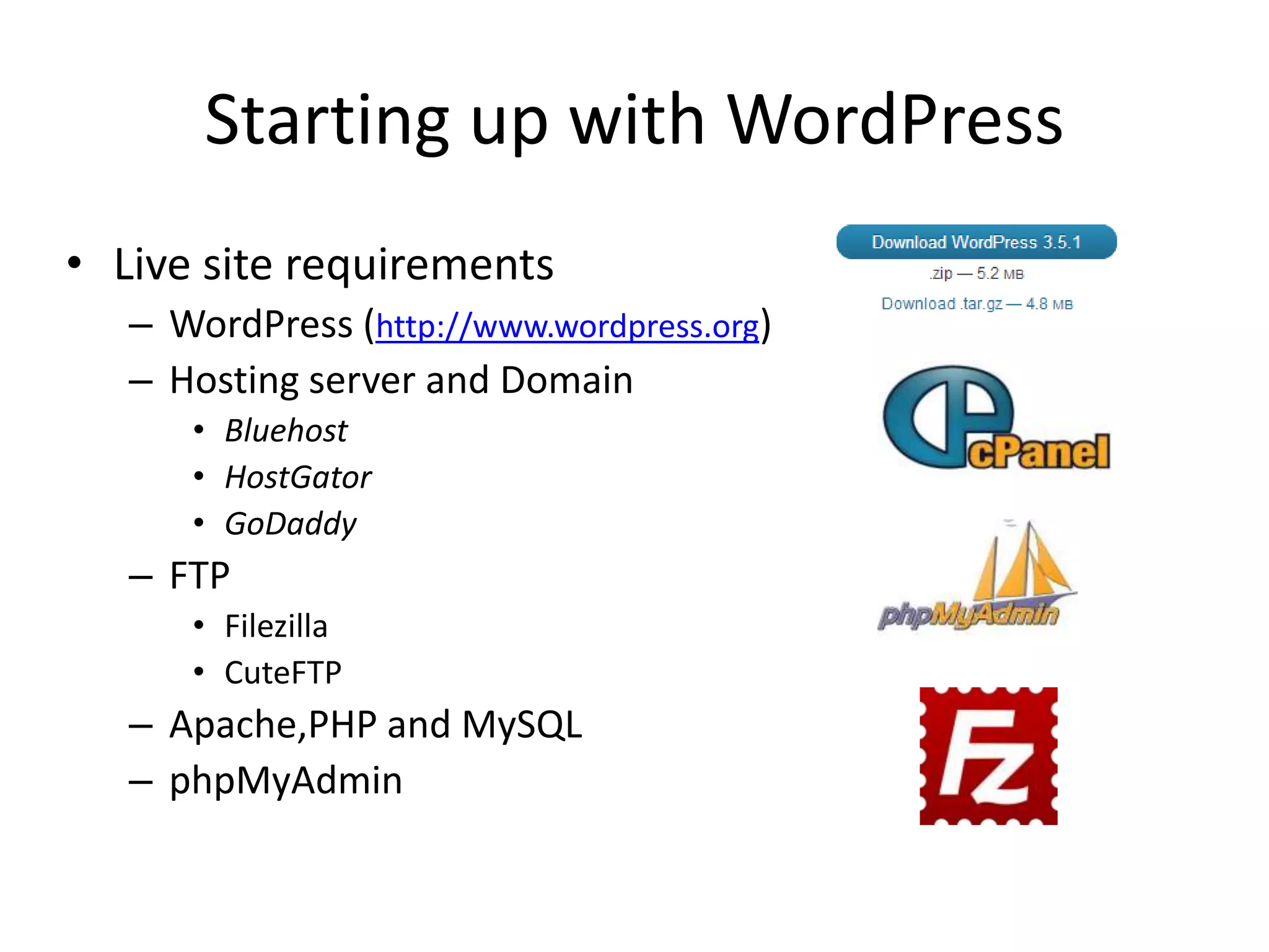Starting up with WordPress
• Live site requirements
   – WordPress (http://www.wordpress.org)
   – Hosting server and Domain
      • Bluehost
      • HostGator
      • GoDaddy
   – FTP
      • Filezilla
      • CuteFTP
   – Apache,PHP and MySQL
   – phpMyAdmin
 