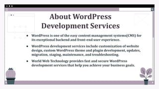 About WordPress
Development Services
● WordPress is one of the easy content management systems(CMS) for
its exceptional backend and front-end user experience.
● WordPress development services include customization of website
design, custom WordPress theme and plugin development, updates,
migration, staging, maintenance, and troubleshooting.
● World Web Technology provides fast and secure WordPress
development services that help you achieve your business goals.
 