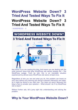 WordPress Website Down? 3
Tried And Tested Ways To Fix It
WordPress Website Down? 3
Tried And Tested Ways To Fix It
• WORDPRESS • 0
Hey there! If you are reading this blog, that means you are dealing with the
most common issue that other WordPress site owners already did – The
WordPress outage. Truth be told, this is an inevitable situation
experienced by almost every WordPress site owner at least once.
Regardless of who you are and what you do, this problem can knock on
your door without any warning and disrupt customer interaction and sales,
as it might be doing to you right now. You need not worry! Because this
blog is here to answer your question – What should I do if my WordPress
site is down?
Without further ado, let’s jump right into understanding and solving the
problem.
Why Is Your WordPress Website Down?
 
