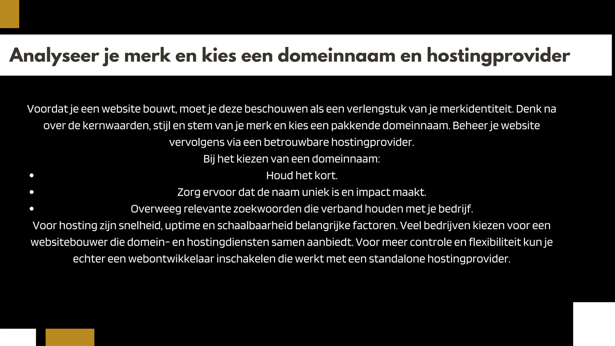 Analyseer je merk en kies een domeinnaam en hostingprovider
Voordat je een website bouwt, moet je deze beschouwen als een verlengstuk van je merkidentiteit. Denk na
over de kernwaarden, stijl en stem van je merk en kies een pakkende domeinnaam. Beheer je website
vervolgens via een betrouwbare hostingprovider.
Bij het kiezen van een domeinnaam:
Houd het kort.
Zorg ervoor dat de naam uniek is en impact maakt.
Overweeg relevante zoekwoorden die verband houden met je bedrijf.
Voor hosting zijn snelheid, uptime en schaalbaarheid belangrijke factoren. Veel bedrijven kiezen voor een
websitebouwer die domein- en hostingdiensten samen aanbiedt. Voor meer controle en flexibiliteit kun je
echter een webontwikkelaar inschakelen die werkt met een standalone hostingprovider.
 