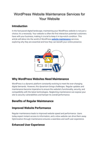 WordPress Website Maintenance Services for
Your Website
Introduction
In the fast-paced digital landscape, maintaining your WordPress website is not just a
choice; it's a necessity. Your website is often the first interaction potential customers
have with your business, making it crucial to keep it in top-notch condition. This
article will delve into the world of WordPress website maintenance services,
exploring why they are essential and how they can benefit your online presence.
Why WordPress Websites Need Maintenance
WordPress is a dynamic platform constantly evolving to meet the ever-changing
digital demands. However, this dynamism brings challenges. Regular updates and
maintenance become imperative to ensure the website's functionality, security, and
compatibility with the latest technologies. Neglecting maintenance can expose your
site to security vulnerabilities and hamper its overall performance.
Benefits of Regular Maintenance
Improved Website Performance
Regular maintenance leads to improved website speed and performance. Users
today expect instant access to information, and a slow website can drive them away.
Optimization through maintenance ensures a seamless and swift user experience.
Enhanced User Experience
 