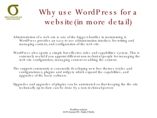 Administration of a web site is one of the biggest hurdles in maintaining it. WordPress provides an easy to use administration interface for writing and managing content, and configuration of the web site. WordPress also sports a simple but effective roles and capabilities system. This is extremely useful if you appoint different non-technical people for managing the web site configuration, managing content or adding the content. The support community is constantly developing new free themes (styles and configurations), plugins and widgets which expand the capabilities, and upgrades of the basic software. Upgrades and upgrades of plugins can be automated so that keeping the the site technically up-to-date can be done by a non-technical person Why use WordPress for a website(in more detail) 