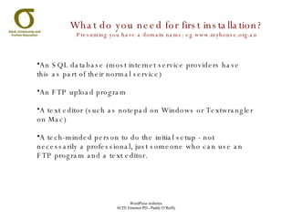 An SQL database (most internet service providers have this as part of their normal service) An FTP upload program A text editor (such as notepad on Windows or Textwrangler on Mac) A tech-minded person to do the initial setup - not necessarily a professional, just someone who can use an FTP program and a text editor. What do you need for first installation? Presuming you have a domain name: eg www.myhouse.org.au 