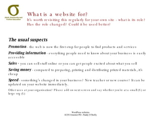 What is a website for?  It’s worth revisiting this regularly for your own site - what is its role? Has the role changed? Could it be used better? The usual suspects Promotion  - the web is now the first stop for people to find products and services Providing information  - everything people need to know about your business is easily accessible Sales -  you can sell stuff online or you can get people excited about what you sell Saving money  - compared to preparing, printing and distributing printed materials, it’s cheap Speed  - something’s changed in your business? New teacher or new course? It can be updated on your website immediately. Other uses at your organisation? Please add on next screen and say whether you’re at a small (S) or large org (L) 