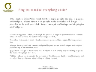 Plug-ins to make everything easier What makes WordPress work for the simple people like me, is plugins and widgets, where smart tech people make complicated things possible to do with one click. Some examples of indispensable plugins and widgets. Automatic Upgrade - takes you through the process to upgrade your WordPress software with each new version. No technical knowledge needed., Spamfree (with contact form) - Blocks comment spam and has a spam-blocking contact form Google Sitemap - creates a sitemap of your blog and assists search engine indexing (so you come up in internet searches) pageMash - one place WordPress does fall down is in its clunky way of ordering pages in the menu. This plugin fixes that. WPLite - allows you to simplify the back end of WordPress so that less confident users only see what they need to see when adding or editing content 
