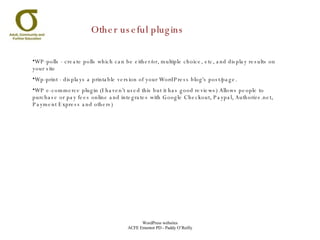 Other useful plugins WP-polls - create polls which can be either/or, multiple choice, etc, and display results on your site Wp-print - displays a printable version of your WordPress blog's post/page. WP e-commerce plugin (I haven’t used this but it has good reviews) Allows people to purchase or pay fees online and integrates with Google Checkout, Paypal, Authorize.net, Payment Express and others) 