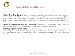 Who will update the site?   - Giving a number of people access to update the site is good. One or two should have admin level access. One should have responsibility for making sure it’s reasonably up-to-date. Most should be able to write and edit posts. More people putting information up on the site makes the site vibrant and community building. (And you can always delete anything you think shouldn’t be there) Who will approve/not approve comments?  - this should be someone who  is there often. If you don’t want anyone to be able to comment on your site, you can turn this function off.  Planning is good, action is great   - as WordPress is so easy to update, you don’t have to bite your nails and agonise over the number of pages, widgets, etc. Once you have a basic plan, get it up. You can change it as you need. The internet is DYNAMIC. That typo someone picked up can be gone in ten seconds. More stuff to consider before 