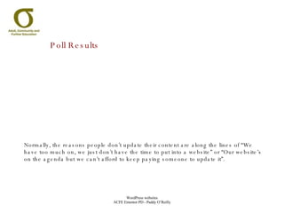 Poll Results Normally, the reasons people don’t update their content are along the lines of “We have too much on, we just don’t have the time to put into a website” or “Our website’s on the agenda but we can’t afford to keep paying someone to update it”. 