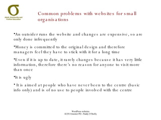 Common problems with websites for small organisations An outsider runs the website and changes are expensive, so are only done infrequently Money is committed to the original design and therefore managers feel they have to stick with it for a long time Even if it is up to date, it rarely changes because it has very little information, therefore there’s no reason for anyone to visit more than once It is ugly It is aimed at people who have never been to the centre (basic info only) and is of no use to people involved with the centre 