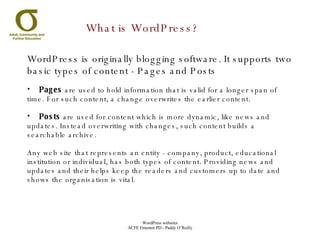 What is WordPress? WordPress is originally blogging software. It supports two basic types of content - Pages and Posts Pages  are used to hold information that is valid for a longer span of time. For such content, a change overwrites the earlier content.  Posts  are used for content which is more dynamic, like news and updates. Instead overwriting with changes, such content builds a searchable archive. Any web site that represents an entity - company, product, educational institution or individual, has both types of content. Providing news and updates and their helps keep the readers and customers up to date and shows the organisation is vital. 