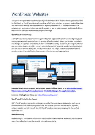 WordPress Websites
Today webdesignanddevelopmenttypicallyincludesthe creationof contentmanagementsystems
(or CMS) such as WordPress.Generallyspeaking,aCMS isthe interface betweenabackenddatabase
and the website throughthe use of a browser.A principle benefitof aCMS like WordPressisit
providesnon-technical website ownersandmanagersawayto make changes,updatesandeditsto
theirwebsite withverylittleornodeveloperknowledge.
WordPressWebsite Design
A WordPresswebisteandcontentmanagementsystemispowerful,dynamictool thatgivesyouor
your companycomplete control overitswebsite.WordPresseasilyallowsyoutomake immediate
site changes.Itis perfectforwebsitesthatare updatedfrequently.Inaddition,the large numberof
add ons,calledplugins,providesanearlyunlimitedamountof potential websitefunctionalitythat
youcan addor remove atanytime.The dynamicnature andsimple customizationof WordPress
websitesmakes itan ideal choice fora numberof businessesandorganizations.
For more detailson our products and services,please feel free tovisitus at: Vitaminlabel design,
Vitaminlabel printing, Nutraceutical labels, Private label design, Pet supplementlabels.
For more details,please visitus at: https://kexconsulting.com/
WordPressWebsite DesignExperts
KEX’sWordPressdevelopmentteamdesignsbeautifulthemesandprovidesyouthe toolstouse
your WordPresssite aseffectivelyaspossible.We developsolutionsthatare secure,dynamic,
unique,scalable andSEOfriendly.LetKEXWordPressdevelopersprovide youwiththe perfect
WordPresssite.
Website Hosting
Webhostingisa service thatallowswebsitesaccessible viathe Internet.Webhostsprovideserver
space for use by clientsandalsoprovide Internetconnectivity.
 