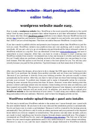 WordPress website - Start posting articles
online today.
wordpress website made easy.
How to make a wordpress website free. WordPress is the most powerful platform in the world
today! Used by many people to promote their online busyness or just their information! In addition,
the reason why they chose WordPress website platform is very simple. Because WordPress has very
unique Seo properties and features! Moreover is very simple to use and write your posts just like
that. Even if you are a fresh beginner. That does not matter because WordPress is easy to learn.
If you have needs to publish articles and promote your busyness online than WordPress is just the
tool you need. WordPress website cms platform does not cost anything, and it comes free to
everybody. All you got a do is to go at wordpress.org and download the latest released version of
WordPress website as a zip file! You can download it from here www.wordpress.org and save it
somewhere in your computer. After that, you have to create a domain to start creating your
WordPress website from scratch. I recommend you to buy one because it is better and more secure
for you! Usually when you purchase a hosting account in the same place you can purchase to a toplevel domain. Well this option is not free but at least is the best option for you. You will buy your
security because you paid for this protection. Top-level domain is ok that means best of the best.

After you purchase the domain, all you have to do is change the DNS name servers. You have to do
that only if you purchase the domain from another provider and not from your hosting provider
.Because if you purchase it directly from your hosting provider the process usually is done
automatically by the service. After this, you have to wait at least one hour from hosting company to
activate your account. To publish your domain and to make it disposable online for everyone.
Hosting In some accounts this process less than 24 hours. However, some other hosting sites this
process is direct and keeps almost only ten minutes .Some hosting services sites are delicious, and
they respond very quickly! This process is very important because if your domain is not activated yet
your ftp and other features will not work at all. In addition, you need the ftp to upload your
WordPress website in the root directory of your server. To start using your website and to share
blog posts online with your audience. Moreover, start to have fun blogging articles on line.

WordPress website upload through c panel auto installer.
The first way to install your WordPress website is the easiest one. I mean through your c panel with
the auto installer feature. All you have to do is one click and the installation process is automatically.
You do not have even to create a sql database! Because it will be created by the hosting process
automatically! Your job there is only to write an admin username and your password in the required
boxes before you click on complete or install button. This process can take some seconds, and you
are ready to start installing your favorite plugins through plugins panel/add new. The plugins I
recommend are WordPress Seo by yoast and WordPress ping optimizer. The first one is the best
choice for your search engine optimization and is very useful because it covers almost everything.
Moreover is easy to use, and the most complete Seo plugin dedicated to WordPress website

 