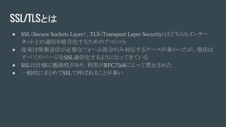 SSL/TLSとは
● SSL（Secure Sockets Layer）、TLS（Transport Layer Security）はどちらもインター
ネット上の通信を暗号化するためのプロトコル
● 従来は情報送信が必要なフォーム部分のみ対応するケースが多かったが、現在は
すべてのページをSSL通信化するようになってきている
● SSLは仕様に脆弱性があり、利用がRFC7568によって禁止された
● 一般的にまとめてSSLで呼ばれることが多い
 
