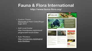 Fauna & Flora International 
http://www.fauna-ﬂora.org/
• Custom Theme 
blackrabb.it Peter Coles/Roger
Ingle 2010
• Add Local Avatar 
http://wordpress.org/extend/
plugins/add-local-avatar
• Auto Thickbox 
http://wordpress.org/plugins/
auto-thickbox
 