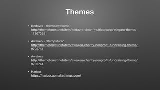 Themes
• Kedavra - themeawesome 
http://themeforest.net/item/kedavra-clean-multiconcept-elegant-theme/
11867328
• Awaken - Chimpstudio 
http://themeforest.net/item/awaken-charity-nonproﬁt-fundraising-theme/
9702744
• Awaken 
http://themeforest.net/item/awaken-charity-nonproﬁt-fundraising-theme/
9702744
• Harbor 
https://harbor.gomakethings.com/
 