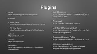 Plugins
• WPML 
https://wpml.org/purchase/non-proﬁts/
• Caching
• Super Cache  
https://wordpress.org/plugins/wp-super-cache/
• W3 Total Cache  
https://wordpress.org/plugins/w3-total-cache/
• Jetpack 
https://jetpack.com/
• Akismet 
https://akismet.com/
• Wordfence 
https://wordpress.org/plugins/nonproﬁt-board-
management/
• Event Espresso 
https://eventespresso.com/contact/non-
proﬁt-discounts/
• Shortpixel 
https://shortpixel.com/contact
• List Board Members / Staff 
https://wordpress.org/plugins/nonproﬁt-
board-management/
• Advanced Custom Fields 
https://www.advancedcustomﬁelds.com/
• Volunteer Management 
https://wordpress.org/plugins/wired-
impact-volunteer-management/
 