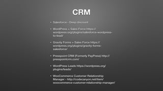 CRM
• Salesforce - Deep discount
• WordPress + Sales Force https://
wordpress.org/plugins/salesforce-wordpress-
to-lead/
• Gravity Forms + Sales Force https://
wordpress.org/plugins/gravity-forms-
salesforce/
• Presspoint CRM (Formerly PayPress) http://
presspointcrm.com/
• WordPress Leads https://wordpress.org/
plugins/leads/
• WooCommerce Customer Relationship
Manager - http://codecanyon.net/item/
woocommerce-customer-relationship-manager/
 