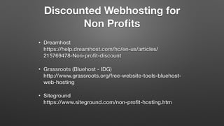Discounted Webhosting for
Non Proﬁts
• Dreamhost 
https://help.dreamhost.com/hc/en-us/articles/
215769478-Non-proﬁt-discount
• Grassroots (Bluehost - IDG) 
http://www.grassroots.org/free-website-tools-bluehost-
web-hosting
• Siteground 
https://www.siteground.com/non-proﬁt-hosting.htm
 