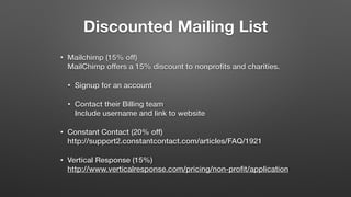 Discounted Mailing List
• Mailchimp (15% off) 
MailChimp offers a 15% discount to nonproﬁts and charities.
• Signup for an account
• Contact their Billing team 
Include username and link to website
• Constant Contact (20% off) 
http://support2.constantcontact.com/articles/FAQ/1921
• Vertical Response (15%) 
http://www.verticalresponse.com/pricing/non-proﬁt/application
 