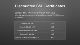 Discounted SSL Certiﬁcates
Comodo SSL - Purchased through Tech Soup 
http://www.techsoup.org/search/products/%20Comodo
%20SSL/
Comodo SSL 3 Yr $25
Comodo SSL UC 3 YR $63
Comodo Wildcard SSL 3 YR $97
Comodo EV SSL 2 yr $65
comodo ev Multi-domain SSL 2 Yr $113
 