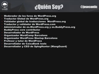 ¿Quién Soy? @josecontic
‣ Moderador de los foros de WordPress.org
‣ Traductor Global de WordPress.org
‣ Validador global de traducciones WordPress.org
‣ Traductor y validador de WordPress.com
‣ Administrador de es.WordPress.org y es.BuddyPress.org
‣ BuddyPress core contributor
‣ Desarrollador de WordPress
‣ Organizador WordCamp Barcelona
‣ Organizador WordPress Meetup Barcelona
‣ Profesor y tutor de WordPress
‣ Desarrollador de CaixaBank tools
‣ Desarrollador y CEO de SplogHunter (WangGuard)
 