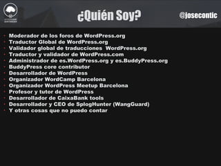 ¿Quién Soy? @josecontic
‣ Moderador de los foros de WordPress.org
‣ Traductor Global de WordPress.org
‣ Validador global de traducciones WordPress.org
‣ Traductor y validador de WordPress.com
‣ Administrador de es.WordPress.org y es.BuddyPress.org
‣ BuddyPress core contributor
‣ Desarrollador de WordPress
‣ Organizador WordCamp Barcelona
‣ Organizador WordPress Meetup Barcelona
‣ Profesor y tutor de WordPress
‣ Desarrollador de CaixaBank tools
‣ Desarrollador y CEO de SplogHunter (WangGuard)
‣ Y otras cosas que no puedo contar
 