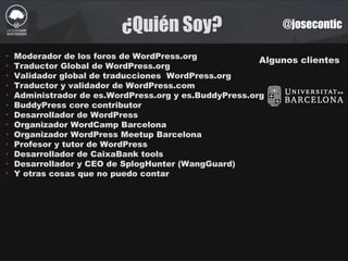 ¿Quién Soy? @josecontic
Algunos clientes
‣ Moderador de los foros de WordPress.org
‣ Traductor Global de WordPress.org
‣ Validador global de traducciones WordPress.org
‣ Traductor y validador de WordPress.com
‣ Administrador de es.WordPress.org y es.BuddyPress.org
‣ BuddyPress core contributor
‣ Desarrollador de WordPress
‣ Organizador WordCamp Barcelona
‣ Organizador WordPress Meetup Barcelona
‣ Profesor y tutor de WordPress
‣ Desarrollador de CaixaBank tools
‣ Desarrollador y CEO de SplogHunter (WangGuard)
‣ Y otras cosas que no puedo contar
 