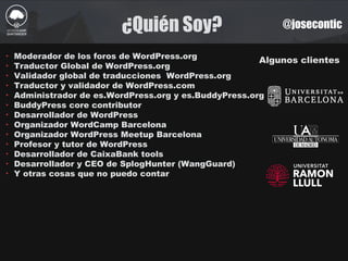 ¿Quién Soy? @josecontic
Algunos clientes
‣ Moderador de los foros de WordPress.org
‣ Traductor Global de WordPress.org
‣ Validador global de traducciones WordPress.org
‣ Traductor y validador de WordPress.com
‣ Administrador de es.WordPress.org y es.BuddyPress.org
‣ BuddyPress core contributor
‣ Desarrollador de WordPress
‣ Organizador WordCamp Barcelona
‣ Organizador WordPress Meetup Barcelona
‣ Profesor y tutor de WordPress
‣ Desarrollador de CaixaBank tools
‣ Desarrollador y CEO de SplogHunter (WangGuard)
‣ Y otras cosas que no puedo contar
 