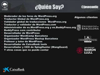 ¿Quién Soy? @josecontic
Algunos clientes
‣ Moderador de los foros de WordPress.org
‣ Traductor Global de WordPress.org
‣ Validador global de traducciones WordPress.org
‣ Traductor y validador de WordPress.com
‣ Administrador de es.WordPress.org y es.BuddyPress.org
‣ BuddyPress core contributor
‣ Desarrollador de WordPress
‣ Organizador WordCamp Barcelona
‣ Organizador WordPress Meetup Barcelona
‣ Profesor y tutor de WordPress
‣ Desarrollador de CaixaBank tools
‣ Desarrollador y CEO de SplogHunter (WangGuard)
‣ Y otras cosas que no puedo contar
 