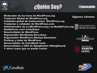 ¿Quién Soy? @josecontic
Algunos clientes
‣ Moderador de los foros de WordPress.org
‣ Traductor Global de WordPress.org
‣ Validador global de traducciones WordPress.org
‣ Traductor y validador de WordPress.com
‣ Administrador de es.WordPress.org y es.BuddyPress.org
‣ BuddyPress core contributor
‣ Desarrollador de WordPress
‣ Organizador WordCamp Barcelona
‣ Organizador WordPress Meetup Barcelona
‣ Profesor y tutor de WordPress
‣ Desarrollador de CaixaBank tools
‣ Desarrollador y CEO de SplogHunter (WangGuard)
‣ Y otras cosas que no puedo contar
 