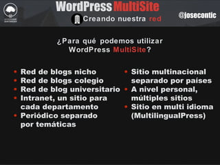 @josecontic
WordPress
Creando nuestra red
MultiSite
¿Para qué podemos utilizar
WordPress MultiSite?
• Red de blogs nicho
• Red de blogs colegio
• Red de blog universitario
• Intranet, un sitio para
cada departamento
• Periódico separado
por temáticas
• Sitio multinacional
separado por países
• A nivel personal,
múltiples sitios
• Sitio en multi idioma
(MultilingualPress)
 