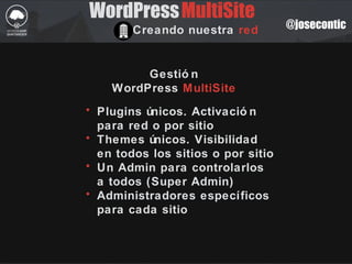 @josecontic
WordPress
Creando nuestra red
MultiSite
Gestió n
WordPress MultiSite
• Plugins únicos. Activació n
para red o por sitio
• Themes únicos. Visibilidad
en todos los sitios o por sitio
• Un Admin para controlarlos
a todos (Super Admin)
• Administradores específicos
para cada sitio
 