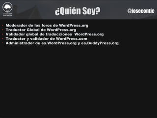 ¿Quién Soy? @josecontic
‣ Moderador de los foros de WordPress.org
‣ Traductor Global de WordPress.org
‣ Validador global de traducciones WordPress.org
‣ Traductor y validador de WordPress.com
‣ Administrador de es.WordPress.org y es.BuddyPress.org
 