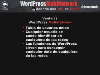 WordPress
creando una red de redes
MultiNetwork @josecontic
Ventajas
WordPress MultiNetwork
• Tabla de usuarios única
• Cualquier usuario se
puede identificar en
cualquiera de las redes
• Las funciones de WordPress
sirven para conseguir
cualquier dato de cualquiera
de las redes
 
