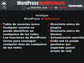 WordPress
creando una red de redes
MultiNetwork @josecontic
Ventajas
WordPress MultiNetwork
• Tabla de usuarios única
• Cualquier usuario se
puede identificar en
cualquiera de las redes
• Las funciones de WordPress
sirven para conseguir
cualquier dato de cualquiera
de las redes
• Directorio único de
plugins
• Directorio único de
themes
• Actualización sencilla
• Cada red se puede
gestionar por
separado (panel
propio de red)
 