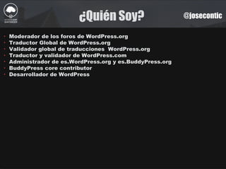 ¿Quién Soy? @josecontic
‣ Moderador de los foros de WordPress.org
‣ Traductor Global de WordPress.org
‣ Validador global de traducciones WordPress.org
‣ Traductor y validador de WordPress.com
‣ Administrador de es.WordPress.org y es.BuddyPress.org
‣ BuddyPress core contributor
‣ Desarrollador de WordPress
 
