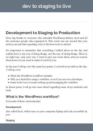 dev to staging to live
Development to Staging to Production
First, big thanks to everyone who attended WordCamp Sydney 2016 and all
the awesome people who organised it. This event was my second this year
and my second time speaking, truly is the best event to attend.
It’s important to remember that everything I talked about on the day and
outline here is my way of doing things, not the way of doing things. There is
no right way, only your way. I want to give you some ideas, and you season
them however you need to make it work for you.
In the post I will go over the same key points, I covered in my talk on the day.
I will go over;
What the WordPress workflow includes.
Why you should be using a workflow, even if you are not a developer.
Some tools I use to make setting up and managing the workflow.
In future posts, I will go into more detail regarding some of my methods and
tools.
What is the WordPress workflow?
it is made of three environments:
Development
also called local, which runs on your computer/laptop and only accessible by
you.
Staging
WordPress Workflow - WCSYD 2016
 