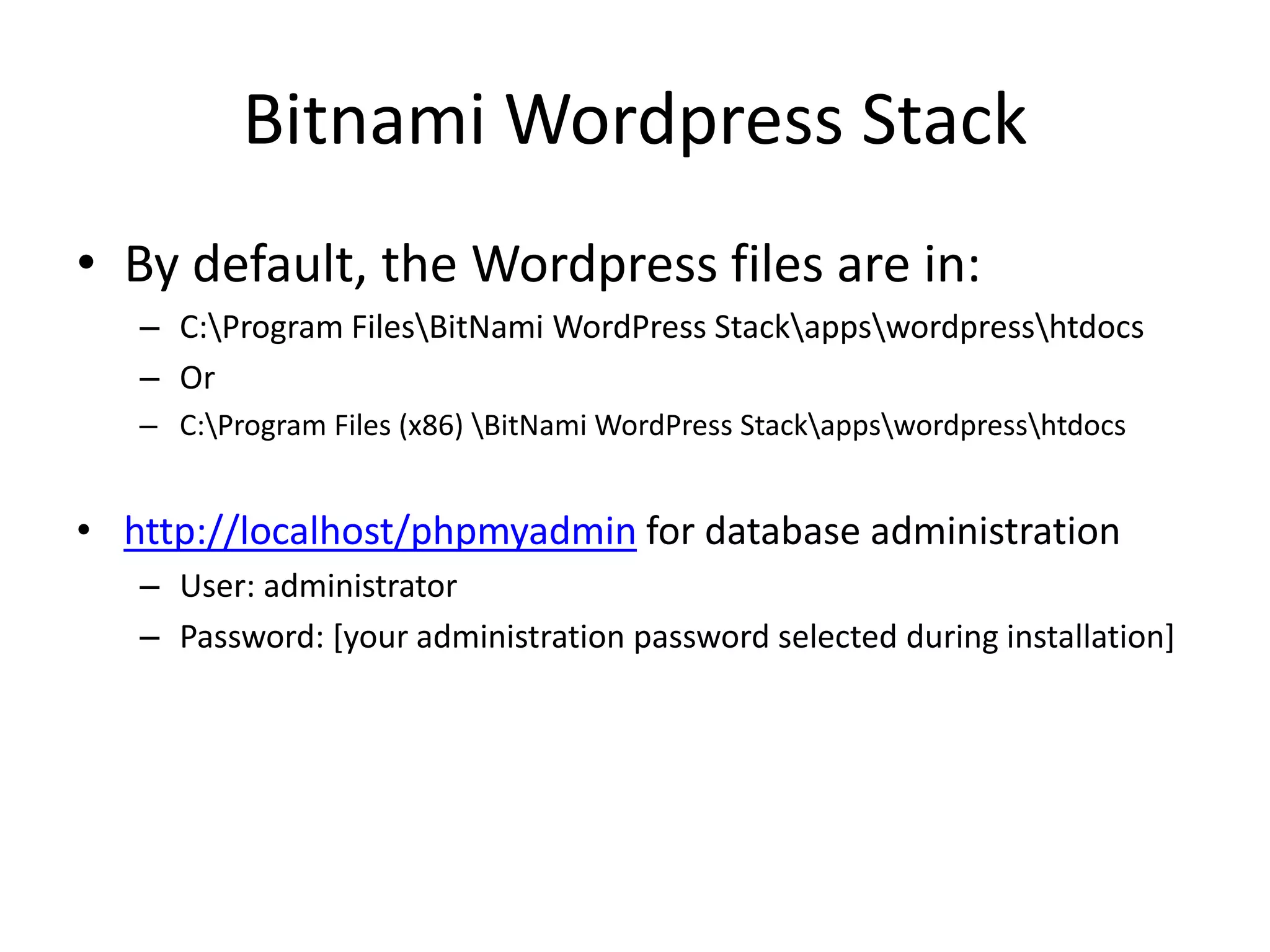 BitnamiWordpress StackBy default, the Wordpress files are in:C:\Program Files\BitNamiWordPressStack\apps\wordpress\htdocsOrC:\Program Files (x86) \BitNamiWordPressStack\apps\wordpress\htdocshttp://localhost/phpmyadmin for database administrationUser: administratorPassword: [your administration password selected during installation]