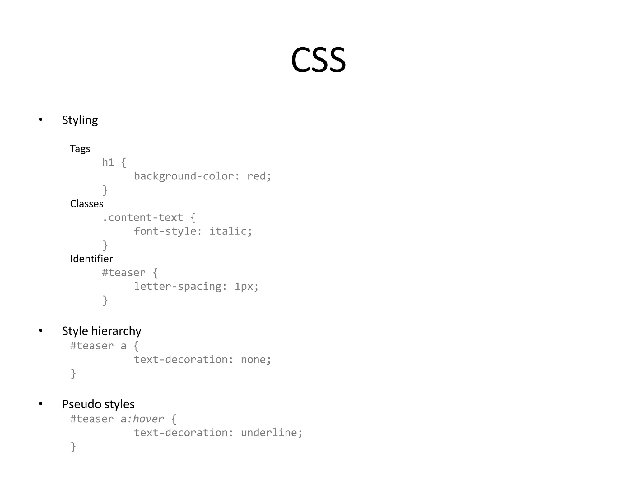 CSSStylingTagsh1 {	background-color: red;}Classes.content-text {	font-style: italic;	}Identifier#teaser {	letter-spacing: 1px;}Style hierarchy#teaser a {		text-decoration: none;}Pseudo styles#teaser a:hover {		text-decoration: underline;}