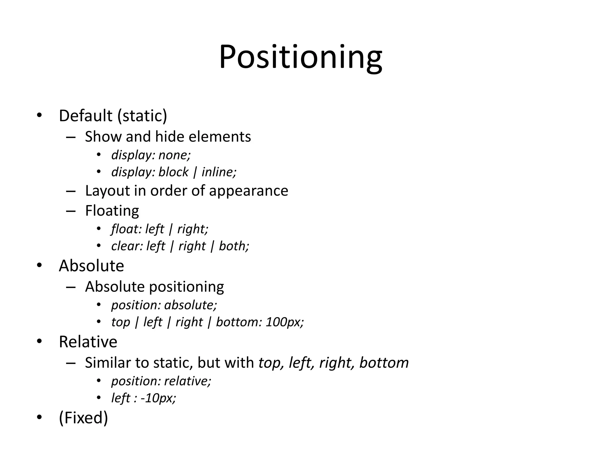 PositioningDefault (static)Show and hide elementsdisplay: none;display: block | inline;Layout in order of appearanceFloatingfloat: left | right;clear: left | right | both;AbsoluteAbsolute positioningposition: absolute;top | left | right | bottom: 100px;RelativeSimilar to static, but with top, left, right, bottomposition: relative;left : -10px;(Fixed)