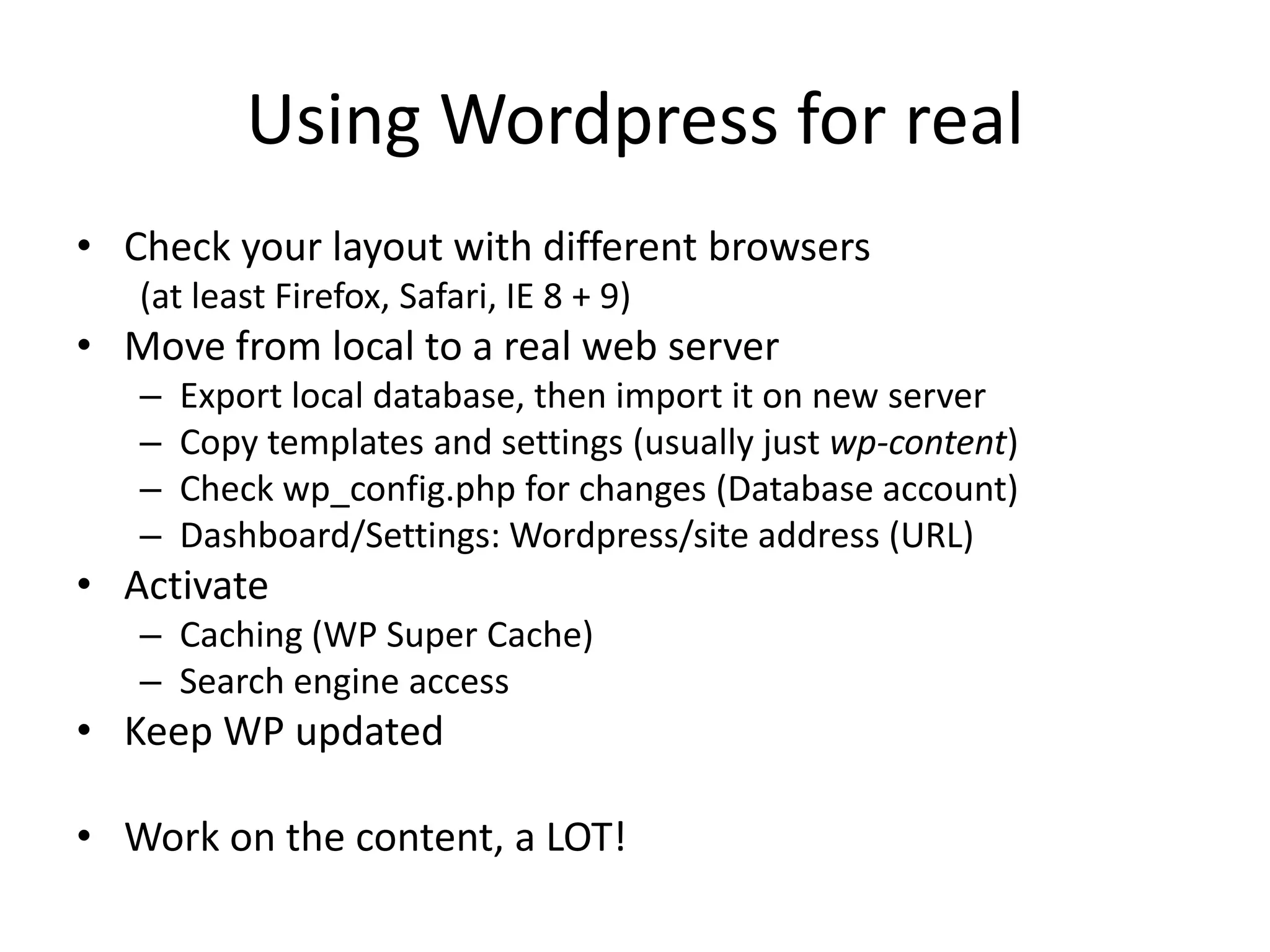 Using Wordpress for realCheck your layout with different browsers(at least Firefox, Safari, IE 8 + 9)Move from local to a real web serverExport local database, then import it on new serverCopy templates and settings (usually just wp-content)Check wp_config.phpfor changes (Database account)Dashboard/Settings: Wordpress/site address (URL)ActivateCaching (WP Super Cache)Search engine accessKeep WP updatedWork on the content, a LOT!