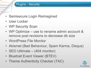 Plugins - Security



•   Semisecure Login Reimagined
•   User Locker
•   WP Security Scan
•   WP Optimize – use to rename admin account &
    remove post revisions to decrease db size
•   WordPress File Monitor
•   Akismet (Bad Behaviour, Spam Karma, Disqus)
•   SEO Ultimate – (404 monitor)
•   Bluetrait Event Viewer (BTEV)
•   Theme Authenticity Checker (TAC)
 