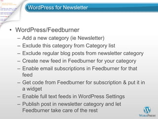 WordPress for Newsletter



• WordPress/Feedburner
  – Add a new category (ie Newsletter)
  – Exclude this category from Category list
  – Exclude regular blog posts from newsletter category
  – Create new feed in Feedburner for your category
  – Enable email subscriptions in Feedburner for that
    feed
  – Get code from Feedburner for subscription & put it in
    a widget
  – Enable full text feeds in WordPress Settings
  – Publish post in newsletter category and let
    Feedburner take care of the rest
 