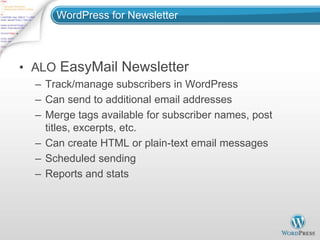 WordPress for Newsletter



• ALO EasyMail Newsletter
  – Track/manage subscribers in WordPress
  – Can send to additional email addresses
  – Merge tags available for subscriber names, post
    titles, excerpts, etc.
  – Can create HTML or plain-text email messages
  – Scheduled sending
  – Reports and stats
 