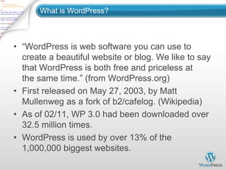 What is WordPress?



• “WordPress is web software you can use to
  create a beautiful website or blog. We like to say
  that WordPress is both free and priceless at
  the same time.” (from WordPress.org)
• First released on May 27, 2003, by Matt
  Mullenweg as a fork of b2/cafelog. (Wikipedia)
• As of 02/11, WP 3.0 had been downloaded over
  32.5 million times.
• WordPress is used by over 13% of the
  1,000,000 biggest websites.
 