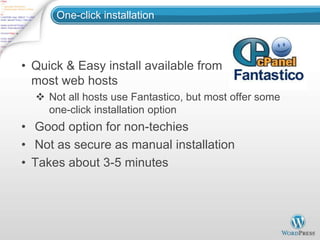 One-click installation



• Quick & Easy install available from
  most web hosts
   Not all hosts use Fantastico, but most offer some
    one-click installation option
• Good option for non-techies
• Not as secure as manual installation
• Takes about 3-5 minutes
 